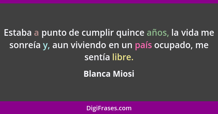 Estaba a punto de cumplir quince años, la vida me sonreía y, aun viviendo en un país ocupado, me sentía libre.... - Blanca Miosi