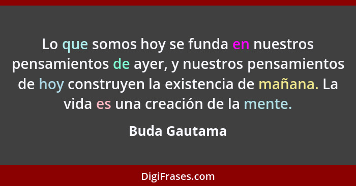 Lo que somos hoy se funda en nuestros pensamientos de ayer, y nuestros pensamientos de hoy construyen la existencia de mañana. La vida... - Buda Gautama