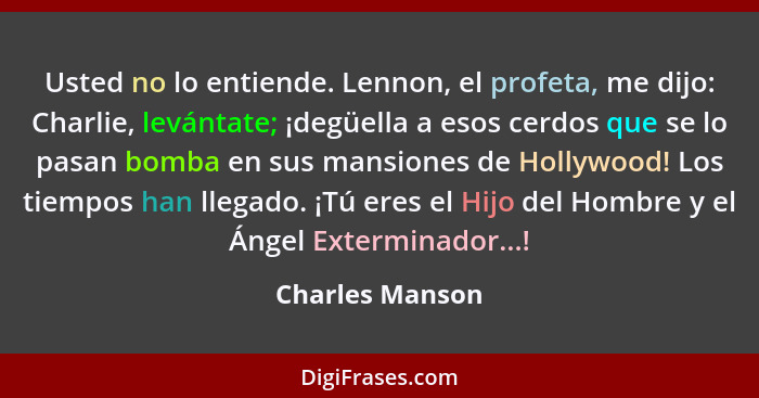 Usted no lo entiende. Lennon, el profeta, me dijo: Charlie, levántate; ¡degüella a esos cerdos que se lo pasan bomba en sus mansiones... - Charles Manson