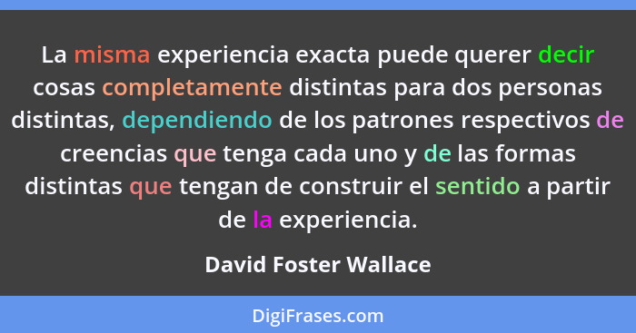 La misma experiencia exacta puede querer decir cosas completamente distintas para dos personas distintas, dependiendo de los pa... - David Foster Wallace