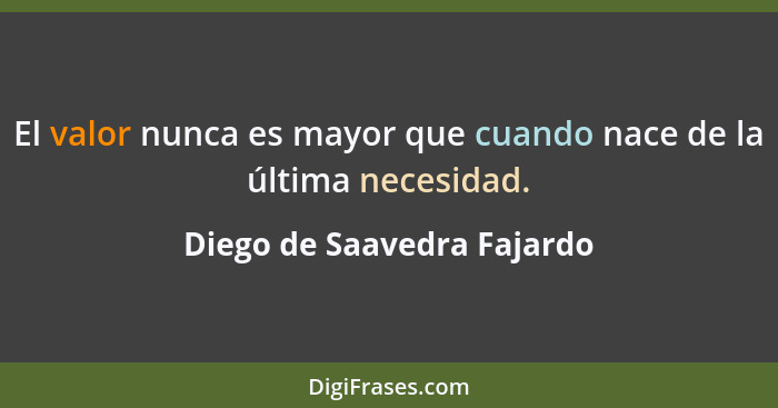 El valor nunca es mayor que cuando nace de la última necesidad.... - Diego de Saavedra Fajardo