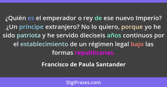 ¿Quién es el emperador o rey de ese nuevo Imperio? ¿Un príncipe extranjero? No lo quiero, porque yo he sido patriota y... - Francisco de Paula Santander