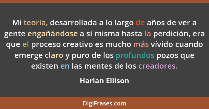 Mi teoría, desarrollada a lo largo de años de ver a gente engañándose a sí misma hasta la perdición, era que el proceso creativo es m... - Harlan Ellison