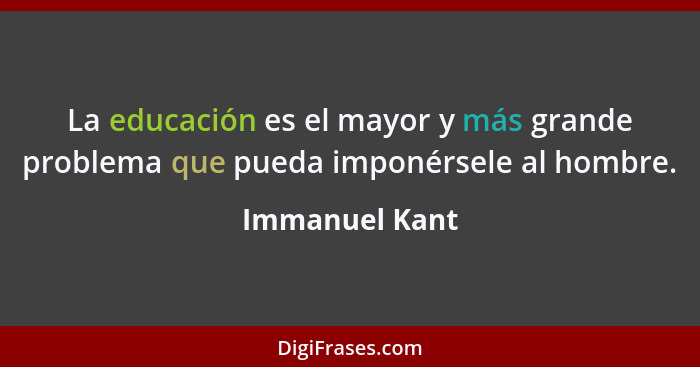 La educación es el mayor y más grande problema que pueda imponérsele al hombre.... - Immanuel Kant