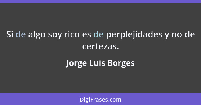 Si de algo soy rico es de perplejidades y no de certezas.... - Jorge Luis Borges