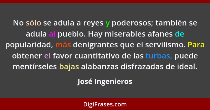 No sólo se adula a reyes y poderosos; también se adula al pueblo. Hay miserables afanes de popularidad, más denigrantes que el servi... - José Ingenieros