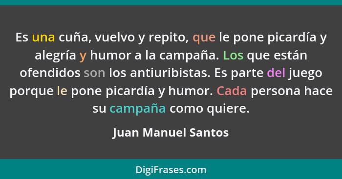 Es una cuña, vuelvo y repito, que le pone picardía y alegría y humor a la campaña. Los que están ofendidos son los antiuribistas.... - Juan Manuel Santos