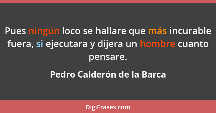 Pues ningún loco se hallare que más incurable fuera, si ejecutara y dijera un hombre cuanto pensare.... - Pedro Calderón de la Barca