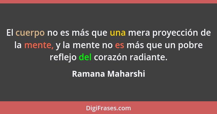 El cuerpo no es más que una mera proyección de la mente, y la mente no es más que un pobre reflejo del corazón radiante.... - Ramana Maharshi