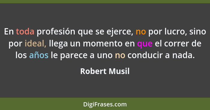 En toda profesión que se ejerce, no por lucro, sino por ideal, llega un momento en que el correr de los años le parece a uno no conduci... - Robert Musil