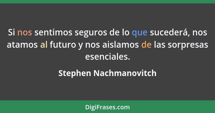 Si nos sentimos seguros de lo que sucederá, nos atamos al futuro y nos aislamos de las sorpresas esenciales.... - Stephen Nachmanovitch