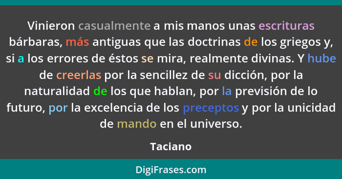 Vinieron casualmente a mis manos unas escrituras bárbaras, más antiguas que las doctrinas de los griegos y, si a los errores de éstos se mir... - Taciano