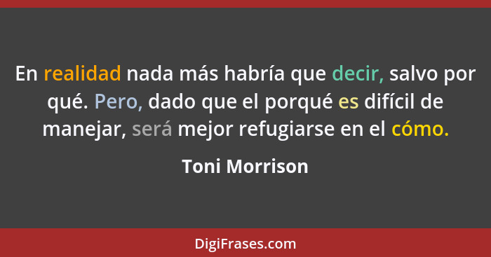 En realidad nada más habría que decir, salvo por qué. Pero, dado que el porqué es difícil de manejar, será mejor refugiarse en el cómo... - Toni Morrison