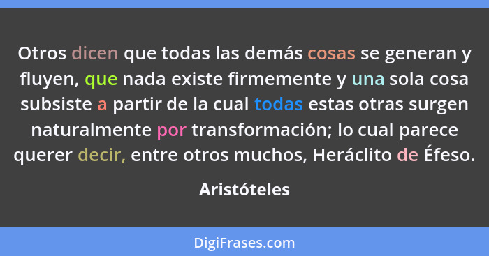 Otros dicen que todas las demás cosas se generan y fluyen, que nada existe firmemente y una sola cosa subsiste a partir de la cual todas... - Aristóteles