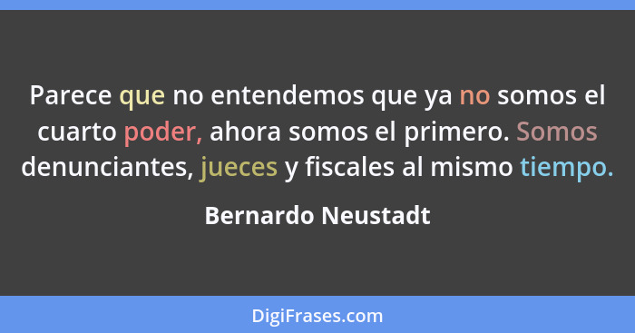 Parece que no entendemos que ya no somos el cuarto poder, ahora somos el primero. Somos denunciantes, jueces y fiscales al mismo t... - Bernardo Neustadt