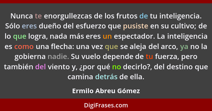 Nunca te enorgullezcas de los frutos de tu inteligencia. Sólo eres dueño del esfuerzo que pusiste en su cultivo; de lo que logra,... - Ermilo Abreu Gómez