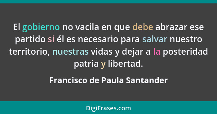 El gobierno no vacila en que debe abrazar ese partido si él es necesario para salvar nuestro territorio, nuestras vidas... - Francisco de Paula Santander