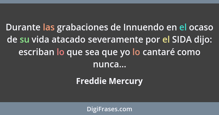 Durante las grabaciones de Innuendo en el ocaso de su vida atacado severamente por el SIDA dijo: escriban lo que sea que yo lo canta... - Freddie Mercury