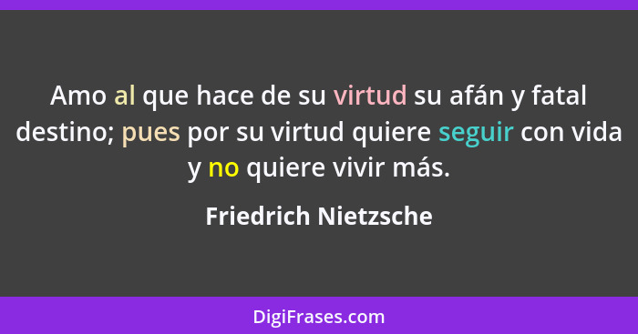 Amo al que hace de su virtud su afán y fatal destino; pues por su virtud quiere seguir con vida y no quiere vivir más.... - Friedrich Nietzsche