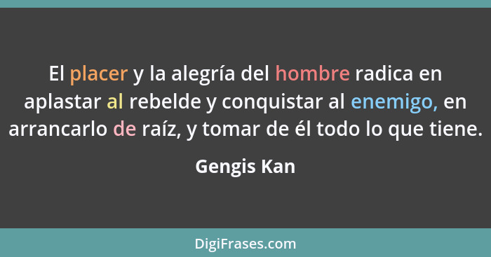 El placer y la alegría del hombre radica en aplastar al rebelde y conquistar al enemigo, en arrancarlo de raíz, y tomar de él todo lo que... - Gengis Kan