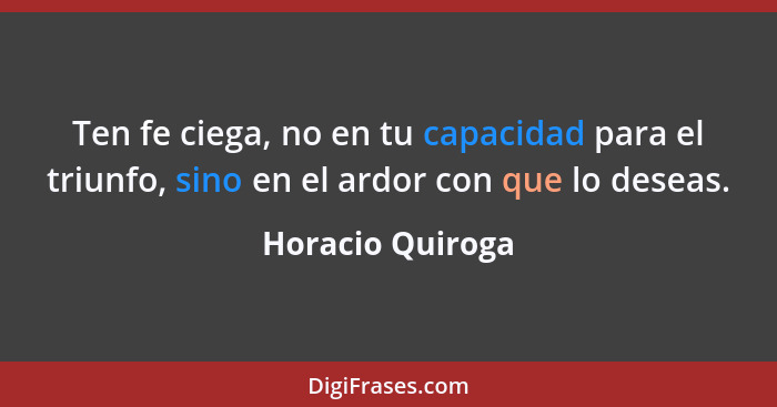 Ten fe ciega, no en tu capacidad para el triunfo, sino en el ardor con que lo deseas.... - Horacio Quiroga