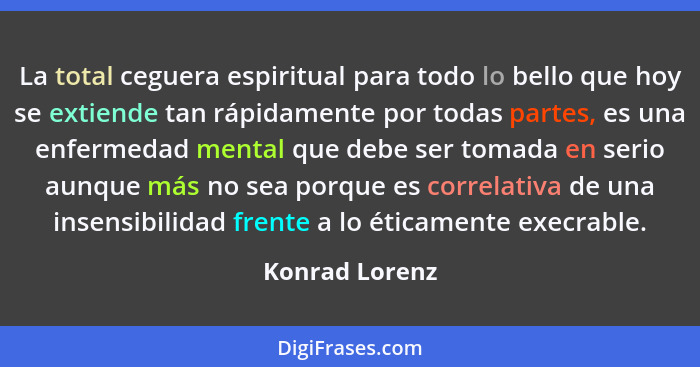 La total ceguera espiritual para todo lo bello que hoy se extiende tan rápidamente por todas partes, es una enfermedad mental que debe... - Konrad Lorenz