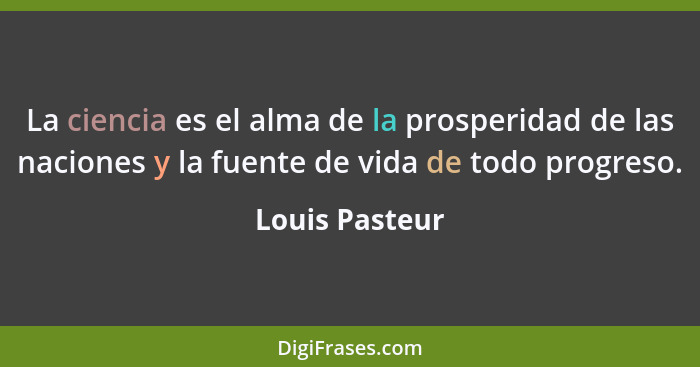 La ciencia es el alma de la prosperidad de las naciones y la fuente de vida de todo progreso.... - Louis Pasteur