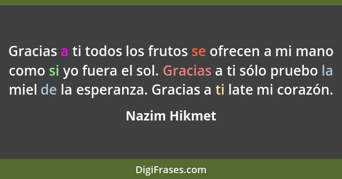 Gracias a ti todos los frutos se ofrecen a mi mano como si yo fuera el sol. Gracias a ti sólo pruebo la miel de la esperanza. Gracias a... - Nazim Hikmet