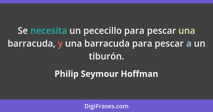 Se necesita un pececillo para pescar una barracuda, y una barracuda para pescar a un tiburón.... - Philip Seymour Hoffman