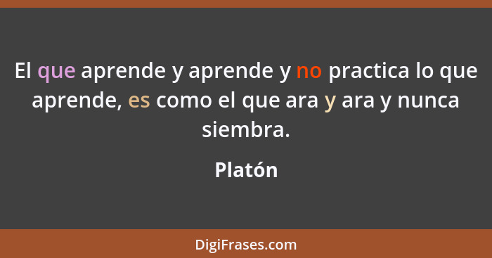 El que aprende y aprende y no practica lo que aprende, es como el que ara y ara y nunca siembra.... - Platón