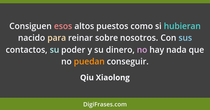 Consiguen esos altos puestos como si hubieran nacido para reinar sobre nosotros. Con sus contactos, su poder y su dinero, no hay nada q... - Qiu Xiaolong