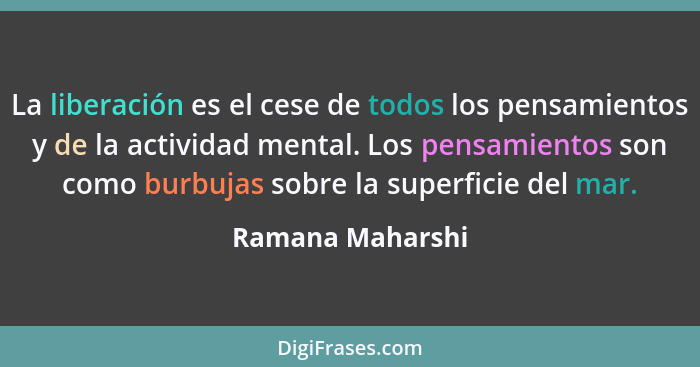 La liberación es el cese de todos los pensamientos y de la actividad mental. Los pensamientos son como burbujas sobre la superficie... - Ramana Maharshi