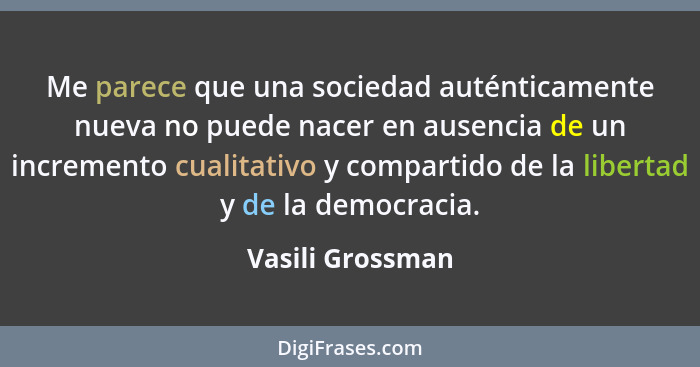 Me parece que una sociedad auténticamente nueva no puede nacer en ausencia de un incremento cualitativo y compartido de la libertad... - Vasili Grossman