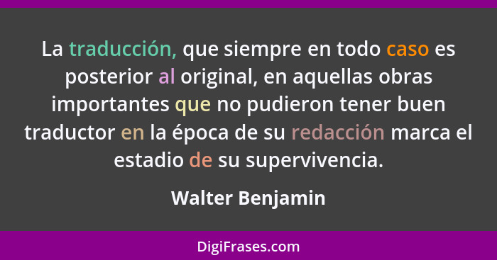 La traducción, que siempre en todo caso es posterior al original, en aquellas obras importantes que no pudieron tener buen traductor... - Walter Benjamin