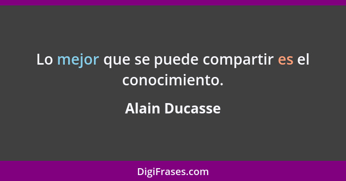Lo mejor que se puede compartir es el conocimiento.... - Alain Ducasse