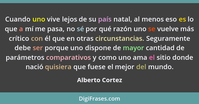 Cuando uno vive lejos de su país natal, al menos eso es lo que a mí me pasa, no sé por qué razón uno se vuelve más crítico con él que... - Alberto Cortez