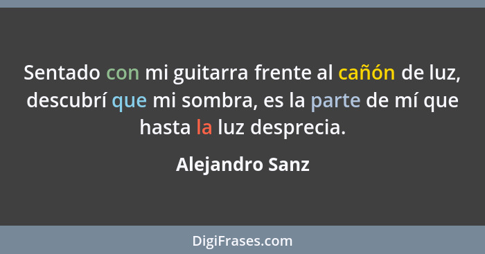 Sentado con mi guitarra frente al cañón de luz, descubrí que mi sombra, es la parte de mí que hasta la luz desprecia.... - Alejandro Sanz