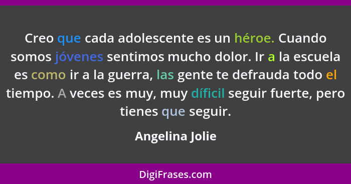 Creo que cada adolescente es un héroe. Cuando somos jóvenes sentimos mucho dolor. Ir a la escuela es como ir a la guerra, las gente t... - Angelina Jolie