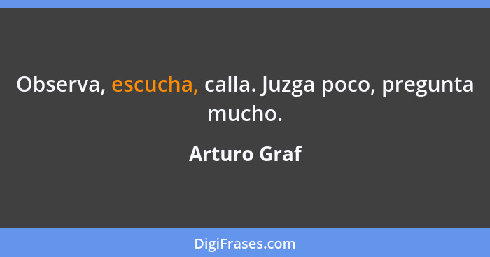 Observa, escucha, calla. Juzga poco, pregunta mucho.... - Arturo Graf