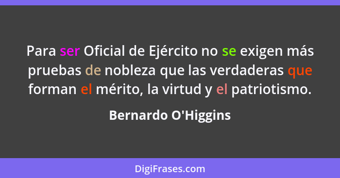 Para ser Oficial de Ejército no se exigen más pruebas de nobleza que las verdaderas que forman el mérito, la virtud y el patr... - Bernardo O'Higgins