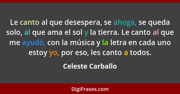 Le canto al que desespera, se ahoga, se queda solo, al que ama el sol y la tierra. Le canto al que me ayudó, con la música y la let... - Celeste Carballo