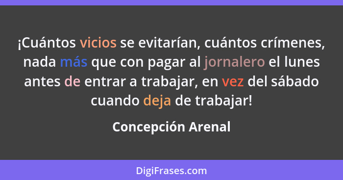 ¡Cuántos vicios se evitarían, cuántos crímenes, nada más que con pagar al jornalero el lunes antes de entrar a trabajar, en vez de... - Concepción Arenal