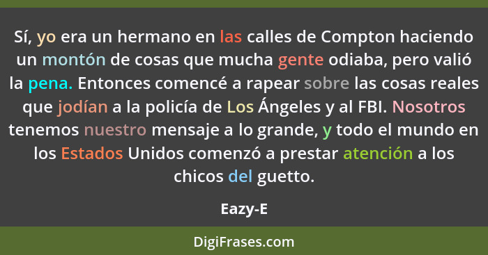 Sí, yo era un hermano en las calles de Compton haciendo un montón de cosas que mucha gente odiaba, pero valió la pena. Entonces comencé a rap... - Eazy-E