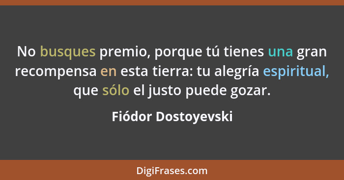 No busques premio, porque tú tienes una gran recompensa en esta tierra: tu alegría espiritual, que sólo el justo puede gozar.... - Fiódor Dostoyevski