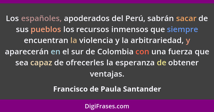 Los españoles, apoderados del Perú, sabrán sacar de sus pueblos los recursos inmensos que siempre encuentran la violenc... - Francisco de Paula Santander