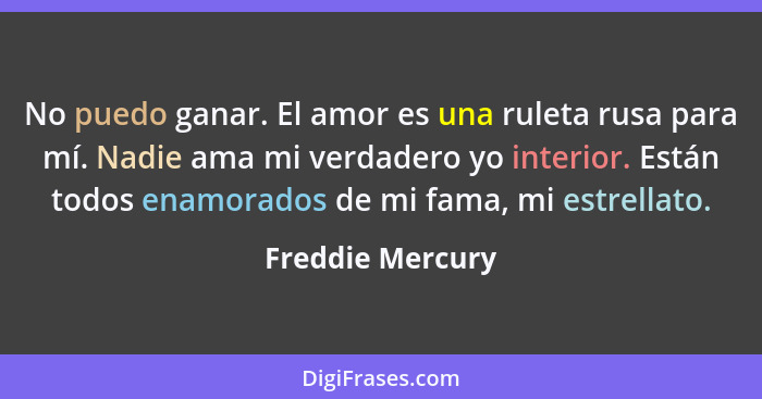 No puedo ganar. El amor es una ruleta rusa para mí. Nadie ama mi verdadero yo interior. Están todos enamorados de mi fama, mi estrel... - Freddie Mercury