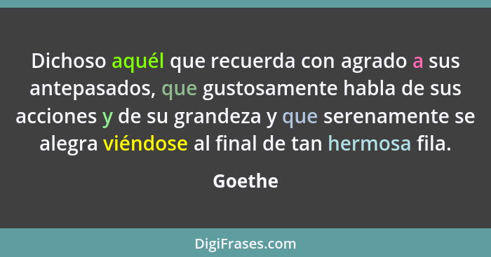 Dichoso aquél que recuerda con agrado a sus antepasados, que gustosamente habla de sus acciones y de su grandeza y que serenamente se alegra... - Goethe