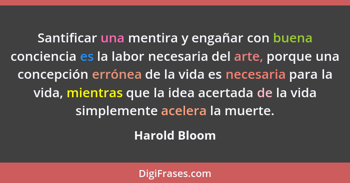 Santificar una mentira y engañar con buena conciencia es la labor necesaria del arte, porque una concepción errónea de la vida es neces... - Harold Bloom