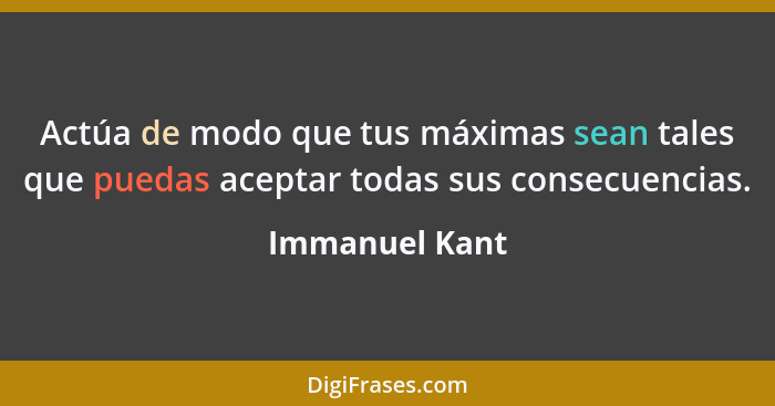 Actúa de modo que tus máximas sean tales que puedas aceptar todas sus consecuencias.... - Immanuel Kant