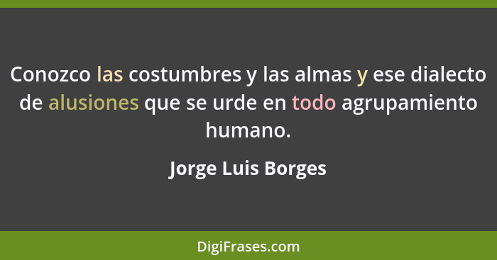 Conozco las costumbres y las almas y ese dialecto de alusiones que se urde en todo agrupamiento humano.... - Jorge Luis Borges